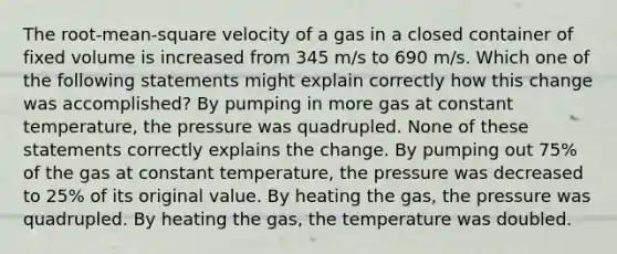 The root-mean-square velocity of a gas in a closed container of fixed volume is increased from 345 m/s to 690 m/s. Which one of the following statements might explain correctly how this change was accomplished? By pumping in more gas at constant temperature, the pressure was quadrupled. None of these statements correctly explains the change. By pumping out 75% of the gas at constant temperature, the pressure was decreased to 25% of its original value. By heating the gas, the pressure was quadrupled. By heating the gas, the temperature was doubled.