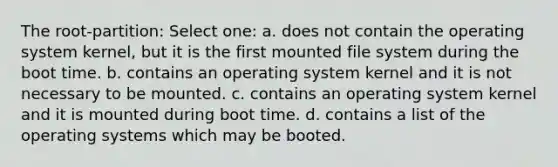 The root-partition: Select one: a. does not contain the operating system kernel, but it is the first mounted file system during the boot time. b. contains an operating system kernel and it is not necessary to be mounted. c. contains an operating system kernel and it is mounted during boot time. d. contains a list of the operating systems which may be booted.