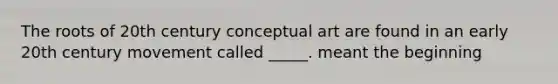 The roots of 20th century conceptual art are found in an early 20th century movement called _____. meant the beginning