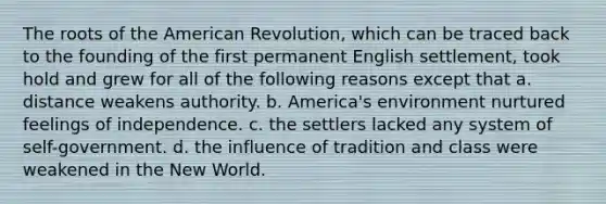 The roots of the American Revolution, which can be traced back to the founding of the first permanent English settlement, took hold and grew for all of the following reasons except that a. distance weakens authority. b. America's environment nurtured feelings of independence. c. the settlers lacked any system of self-government. d. the influence of tradition and class were weakened in the New World.