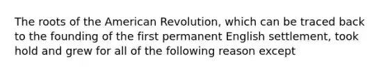 The roots of the American Revolution, which can be traced back to the founding of the first permanent English settlement, took hold and grew for all of the following reason except