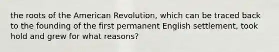 the roots of the American Revolution, which can be traced back to the founding of the first permanent English settlement, took hold and grew for what reasons?