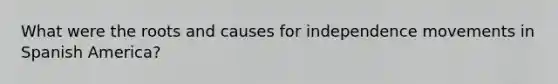 What were the roots and causes for independence movements in Spanish America?