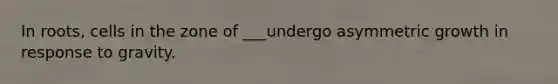 In roots, cells in the zone of ___undergo asymmetric growth in response to gravity.