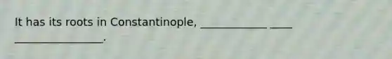 It has its roots in Constantinople, ____________ ____ ________________.