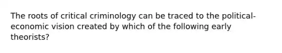 The roots of critical criminology can be traced to the political-economic vision created by which of the following early theorists?