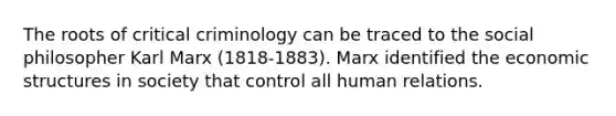 The roots of critical criminology can be traced to the social philosopher Karl Marx (1818-1883). Marx identified the economic structures in society that control all human relations.