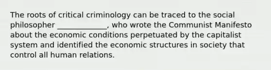 The roots of critical criminology can be traced to the social philosopher _____________, who wrote the Communist Manifesto about the economic conditions perpetuated by the capitalist system and identified the economic structures in society that control all human relations.