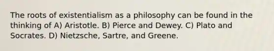 The roots of existentialism as a philosophy can be found in the thinking of A) Aristotle. B) Pierce and Dewey. C) Plato and Socrates. D) Nietzsche, Sartre, and Greene.