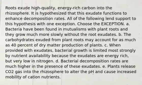 Roots exude high-quality, energy-rich carbon into the rhizosphere. It is hypothesized that this exudate functions to enhance decomposition rates. All of the following lend support to this hypothesis with one exception. Choose the EXCEPTION. a. Bacteria have been found in mutualisms with plant roots and they grow much more slowly without the root exudates. b. The carbohydrates exuded from plant roots may account for as much as 40 percent of dry matter production of plants. c. When provided with exudates, bacterial growth is limited most strongly by nutrient availability because the exudates are energy rich, but very low in nitrogen. d. Bacterial decomposition rates are much higher in the presence of these exudates. e. Plants release CO2 gas into the rhizosphere to alter the pH and cause increased mobility of cation nutrients.