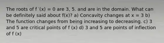 The roots of f ′(x) = 0 are 3, 5. and are in the domain. What can be definitely said about f(x)? a) Concavity changes at x = 3 b) The function changes from being increasing to decreasing. c) 3 and 5 are critical points of f (x) d) 3 and 5 are points of inflection of f (x)