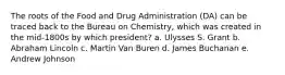 The roots of the Food and Drug Administration (DA) can be traced back to the Bureau on Chemistry, which was created in the mid-1800s by which president? a. Ulysses S. Grant b. Abraham Lincoln c. Martin Van Buren d. James Buchanan e. Andrew Johnson