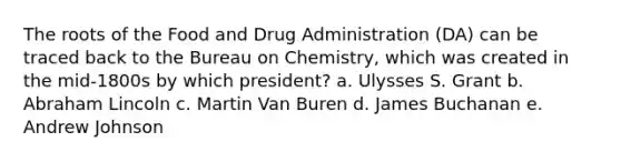 The roots of the Food and Drug Administration (DA) can be traced back to the Bureau on Chemistry, which was created in the mid-1800s by which president? a. Ulysses S. Grant b. Abraham Lincoln c. Martin Van Buren d. James Buchanan e. Andrew Johnson