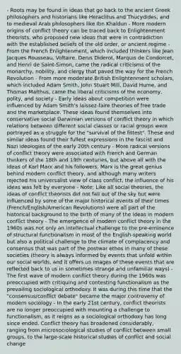 - Roots may be found in ideas that go back to the ancient Greek philosophers and historians like Heraclitus and Thucydides, and to medieval Arab philosophers like Ibn Khaldun - More modern origins of conflict theory can be traced back to Enlightenment theorists, who proposed new ideas that were in contradiction with the established beliefs of the old order, or ancient regime - From the French Enlightenment, which included thinkers like Jean Jacques Rousseau, Voltaire, Denis Diderot, Marquis de Condorcet, and Henri de Saint-Simon, came the radical criticisms of the monarchy, nobility, and clergy that paved the way for the French Revolution - From more moderate British Enlightenment scholars, which included Adam Smith, John Stuart Mill, David Hume, and Thomas Malthus, came the liberal criticisms of the economy, polity, and society - Early ideas about competition were influenced by Adam Smith's laissez-faire theories of free trade and the marketplace. These ideas found themselves into conservative social Darwinian versions of conflict theory in which relations between different social classes or racial groups were portrayed as a struggle for the "survival of the fittest". These and similar ideas found their fullest expressions in the fascist and Nazi ideologies of the early 20th century - More radical versions of conflict theory were associated with French and German thinkers of the 18th and 19th centuries, but above all with the ideas of Karl Marx and his followers. Marx is the great genius behind modern conflict theory, and although many writers rejected his universalist view of class conflict, the influence of his ideas was felt by everyone - Note: Like all social theories, the ideas of conflict theorists did not fall out of the sky but were influenced by some of the major historical events of their times (French/English/American Revolutions) were all part of the historical background to the birth of many of the ideas in modern conflict theory - The emergence of modern conflict theory in the 1960s was not only an intellectual challenge to the pre-eminence of structural functionalism in most of the English-speaking world but also a political challenge to the climate of complacency and consensus that was part of the postwar ethos in many of these societies (theory is always informed by events that unfold within our social worlds, and it offers us images of these events that are reflected back to us in sometimes strange and unfamiliar ways) - The first wave of modern conflict theory during the 1960s was preoccupied with critiquing and contesting functionalism as the prevailing sociological orthodoxy. It was during this time that the "consensus/conflict debate" became the major controversy of modern sociology - In the early 21st century, conflict theorists are no longer preoccupied with mounting a challenge to functionalism, as it reigns as a sociological orthodoxy has long since ended. Conflict theory has broadened considerably, ranging from microsociological studies of conflict between small groups, to the large-scale historical studies of conflict and social change