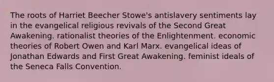 The roots of Harriet Beecher Stowe's antislavery sentiments lay in the evangelical religious revivals of the Second Great Awakening. rationalist theories of the Enlightenment. economic theories of Robert Owen and Karl Marx. evangelical ideas of Jonathan Edwards and First Great Awakening. feminist ideals of the Seneca Falls Convention.