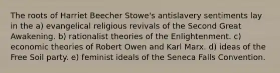 The roots of Harriet Beecher Stowe's antislavery sentiments lay in the a) evangelical religious revivals of the Second Great Awakening. b) rationalist theories of the Enlightenment. c) economic theories of Robert Owen and Karl Marx. d) ideas of the Free Soil party. e) feminist ideals of the Seneca Falls Convention.