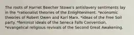 The roots of Harriet Beecher Stowe's antislavery sentiments lay in the *rationalist theories of the Enlightenment. *economic theories of Robert Owen and Karl Marx. *ideas of the Free Soil party. *feminist ideals of the Seneca Falls Convention. *evangelical religious revivals of the Second Great Awakening.