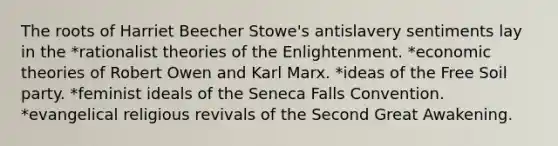 The roots of Harriet Beecher Stowe's antislavery sentiments lay in the *rationalist theories of the Enlightenment. *economic theories of Robert Owen and Karl Marx. *ideas of the Free Soil party. *feminist ideals of the Seneca Falls Convention. *evangelical religious revivals of the Second Great Awakening.