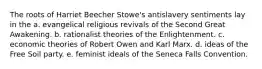 The roots of Harriet Beecher Stowe's antislavery sentiments lay in the a. evangelical religious revivals of the Second Great Awakening. b. rationalist theories of the Enlightenment. c. economic theories of Robert Owen and Karl Marx. d. ideas of the Free Soil party. e. feminist ideals of the Seneca Falls Convention.