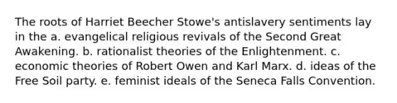 The roots of Harriet Beecher Stowe's antislavery sentiments lay in the a. evangelical religious revivals of the Second Great Awakening. b. rationalist theories of the Enlightenment. c. economic theories of Robert Owen and Karl Marx. d. ideas of the Free Soil party. e. feminist ideals of the Seneca Falls Convention.