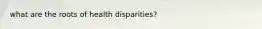 what are the roots of health disparities?