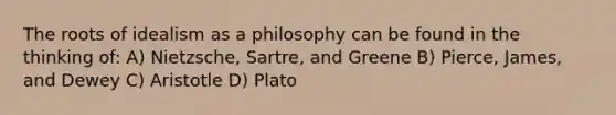 The roots of idealism as a philosophy can be found in the thinking of: A) Nietzsche, Sartre, and Greene B) Pierce, James, and Dewey C) Aristotle D) Plato