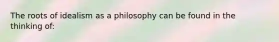 The roots of idealism as a philosophy can be found in the thinking of: