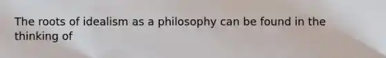 The roots of idealism as a philosophy can be found in the thinking of