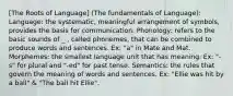 [The Roots of Language] (The fundamentals of Language): Language: the systematic, meaningful arrangement of symbols, provides the basis for communication. Phonology: refers to the basic sounds of _ , called phonemes, that can be combined to produce words and sentences. Ex: "a" in Mate and Mat. Morphemes: the smallest language unit that has meaning. Ex: "-s" for plural and "-ed" for past tense. Semantics: the rules that govern the meaning of words and sentences. Ex: "Ellie was hit by a ball" & "The ball hit Ellie".