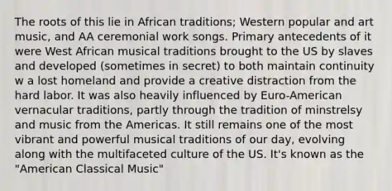 The roots of this lie in African traditions; Western popular and art music, and AA ceremonial work songs. Primary antecedents of it were West African musical traditions brought to the US by slaves and developed (sometimes in secret) to both maintain continuity w a lost homeland and provide a creative distraction from the hard labor. It was also heavily influenced by Euro-American vernacular traditions, partly through the tradition of minstrelsy and music from the Americas. It still remains one of the most vibrant and powerful musical traditions of our day, evolving along with the multifaceted culture of the US. It's known as the "American Classical Music"