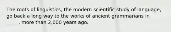 The roots of linguistics, the modern scientific study of language, go back a long way to the works of ancient grammarians in _____, more than 2,000 years ago.