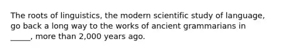 The roots of linguistics, the modern scientific study of language, go back a long way to the works of ancient grammarians in _____, more than 2,000 years ago.​