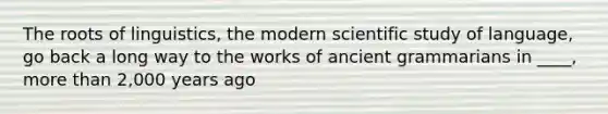 The roots of linguistics, the modern scientific study of language, go back a long way to the works of ancient grammarians in ____, more than 2,000 years ago