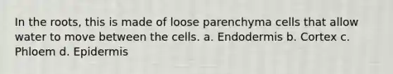 In the roots, this is made of loose parenchyma cells that allow water to move between the cells. a. Endodermis b. Cortex c. Phloem d. Epidermis