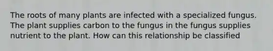 The roots of many plants are infected with a specialized fungus. The plant supplies carbon to the fungus in the fungus supplies nutrient to the plant. How can this relationship be classified