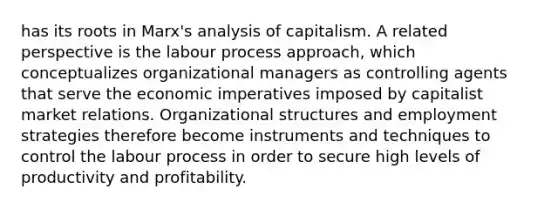 has its roots in Marx's analysis of capitalism. A related perspective is the labour process approach, which conceptualizes organizational managers as controlling agents that serve the economic imperatives imposed by capitalist market relations. Organizational structures and employment strategies therefore become instruments and techniques to control the labour process in order to secure high levels of productivity and profitability.