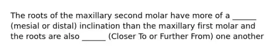 The roots of the maxillary second molar have more of a ______ (mesial or distal) inclination than the maxillary first molar and the roots are also ______ (Closer To or Further From) one another