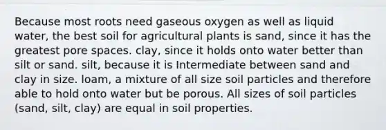 Because most roots need gaseous oxygen as well as liquid water, the best soil for agricultural plants is sand, since it has the greatest pore spaces. clay, since it holds onto water better than silt or sand. silt, because it is Intermediate between sand and clay in size. loam, a mixture of all size soil particles and therefore able to hold onto water but be porous. All sizes of soil particles (sand, silt, clay) are equal in soil properties.