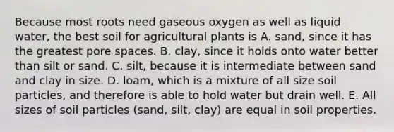 Because most roots need gaseous oxygen as well as liquid water, the best soil for agricultural plants is A. sand, since it has the greatest pore spaces. B. clay, since it holds onto water better than silt or sand. C. silt, because it is intermediate between sand and clay in size. D. loam, which is a mixture of all size soil particles, and therefore is able to hold water but drain well. E. All sizes of soil particles (sand, silt, clay) are equal in soil properties.