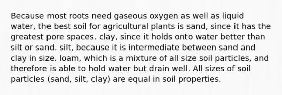 Because most roots need gaseous oxygen as well as liquid water, the best soil for agricultural plants is sand, since it has the greatest pore spaces. clay, since it holds onto water better than silt or sand. silt, because it is intermediate between sand and clay in size. loam, which is a mixture of all size soil particles, and therefore is able to hold water but drain well. All sizes of soil particles (sand, silt, clay) are equal in soil properties.