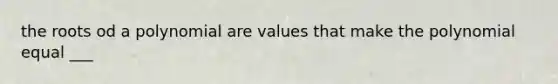 the roots od a polynomial are values that make the polynomial equal ___
