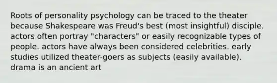 Roots of personality psychology can be traced to the theater because Shakespeare was Freud's best (most insightful) disciple. actors often portray "characters" or easily recognizable types of people. actors have always been considered celebrities. early studies utilized theater-goers as subjects (easily available). drama is an ancient art