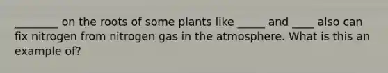 ________ on the roots of some plants like _____ and ____ also can fix nitrogen from nitrogen gas in the atmosphere. What is this an example of?