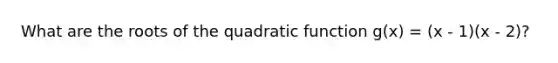 What are the roots of the quadratic function g(x) = (x - 1)(x - 2)?