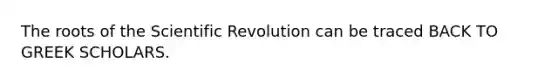 The roots of the Scientific Revolution can be traced BACK TO GREEK SCHOLARS.