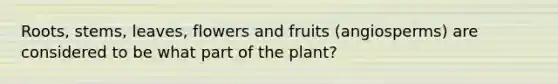 Roots, stems, leaves, flowers and fruits (angiosperms) are considered to be what part of the plant?