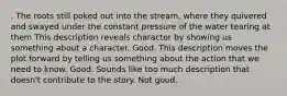 . The roots still poked out into the stream, where they quivered and swayed under the constant pressure of the water tearing at them This description reveals character by showing us something about a character. Good. This description moves the plot forward by telling us something about the action that we need to know. Good. Sounds like too much description that doesn't contribute to the story. Not good.