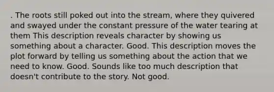 . The roots still poked out into the stream, where they quivered and swayed under the constant pressure of the water tearing at them This description reveals character by showing us something about a character. Good. This description moves the plot forward by telling us something about the action that we need to know. Good. Sounds like too much description that doesn't contribute to the story. Not good.