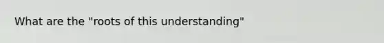 What are the "roots of this understanding"