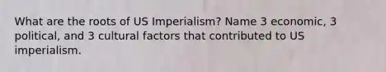 What are the roots of US Imperialism? Name 3 economic, 3 political, and 3 cultural factors that contributed to US imperialism.